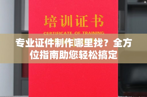 长丰专业证件制作哪里找？全方位指南助您轻松搞定
