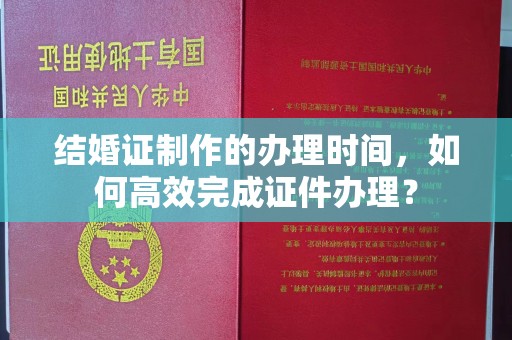 长丰结婚证制作的办理时间，如何高效完成证件办理？